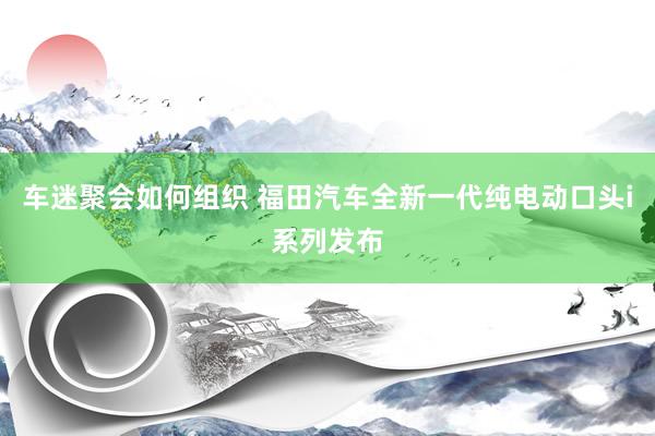 车迷聚会如何组织 福田汽车全新一代纯电动口头i系列发布