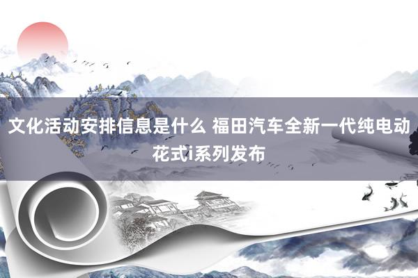 文化活动安排信息是什么 福田汽车全新一代纯电动花式i系列发布