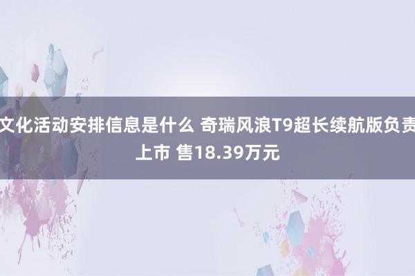 文化活动安排信息是什么 奇瑞风浪T9超长续航版负责上市 售18.39万元