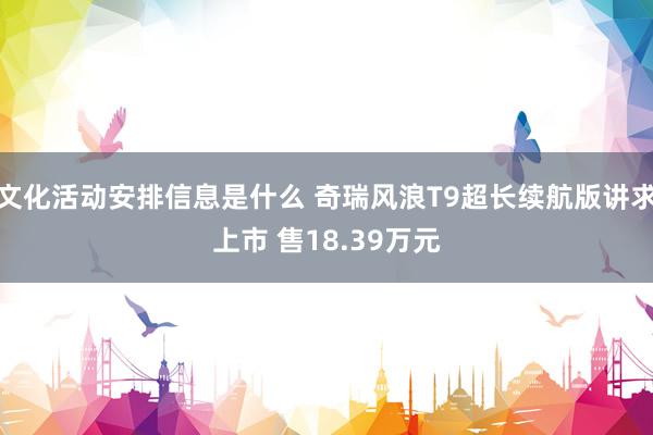 文化活动安排信息是什么 奇瑞风浪T9超长续航版讲求上市 售18.39万元