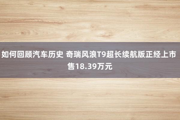 如何回顾汽车历史 奇瑞风浪T9超长续航版正经上市 售18.39万元