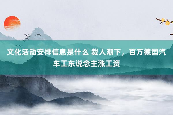 文化活动安排信息是什么 裁人潮下，百万德国汽车工东说念主涨工资