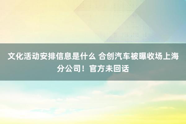 文化活动安排信息是什么 合创汽车被曝收场上海分公司！官方未回话