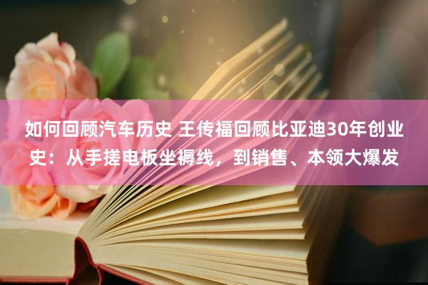 如何回顾汽车历史 王传福回顾比亚迪30年创业史：从手搓电板坐褥线，到销售、本领大爆发