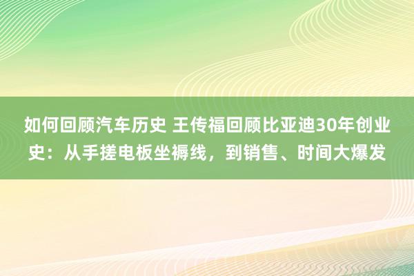 如何回顾汽车历史 王传福回顾比亚迪30年创业史：从手搓电板坐褥线，到销售、时间大爆发