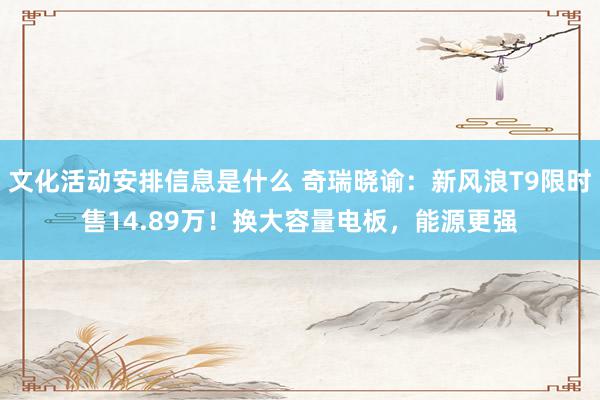 文化活动安排信息是什么 奇瑞晓谕：新风浪T9限时售14.89万！换大容量电板，能源更强