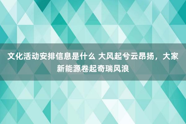 文化活动安排信息是什么 大风起兮云昂扬，大家新能源卷起奇瑞风浪