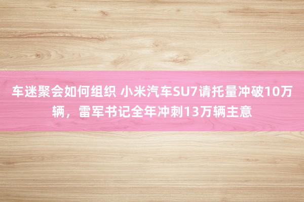 车迷聚会如何组织 小米汽车SU7请托量冲破10万辆，雷军书记全年冲刺13万辆主意