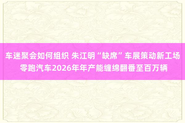 车迷聚会如何组织 朱江明“缺席”车展策动新工场 零跑汽车2026年年产能缠绵翻番至百万辆