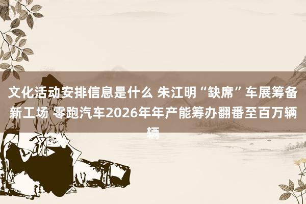 文化活动安排信息是什么 朱江明“缺席”车展筹备新工场 零跑汽车2026年年产能筹办翻番至百万辆