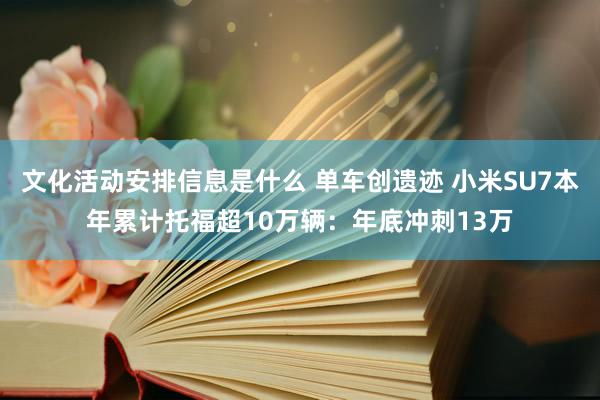 文化活动安排信息是什么 单车创遗迹 小米SU7本年累计托福超10万辆：年底冲刺13万