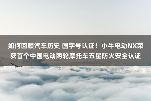 如何回顾汽车历史 国字号认证！小牛电动NX荣获首个中国电动两轮摩托车五星防火安全认证