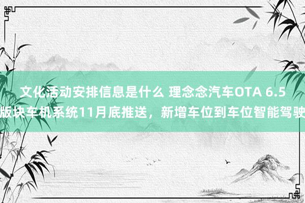 文化活动安排信息是什么 理念念汽车OTA 6.5版块车机系统11月底推送，新增车位到车位智能驾驶