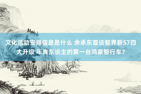 文化活动安排信息是什么 余承东首谈智界新S7四大升级 年青东谈主的第一台鸿蒙智行车？