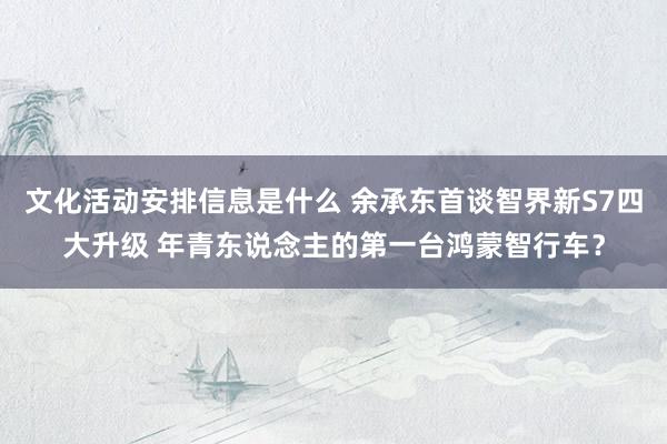 文化活动安排信息是什么 余承东首谈智界新S7四大升级 年青东说念主的第一台鸿蒙智行车？