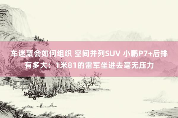 车迷聚会如何组织 空间并列SUV 小鹏P7+后排有多大：1米81的雷军坐进去毫无压力