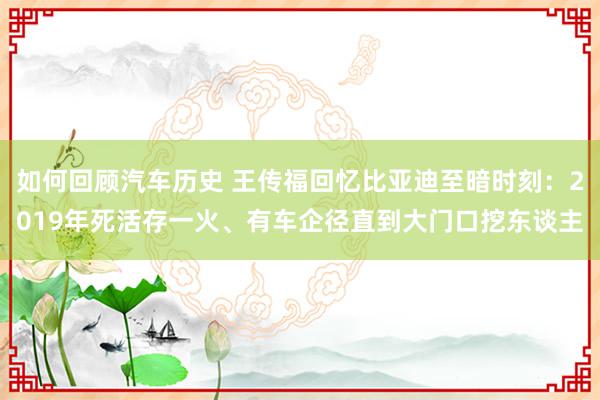 如何回顾汽车历史 王传福回忆比亚迪至暗时刻：2019年死活存一火、有车企径直到大门口挖东谈主