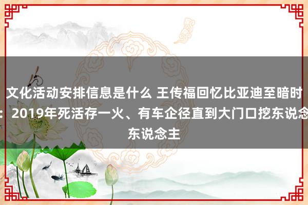 文化活动安排信息是什么 王传福回忆比亚迪至暗时刻：2019年死活存一火、有车企径直到大门口挖东说念主