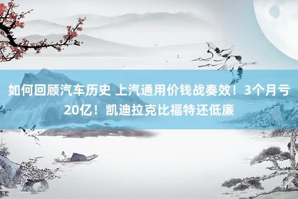 如何回顾汽车历史 上汽通用价钱战奏效！3个月亏20亿！凯迪拉克比福特还低廉