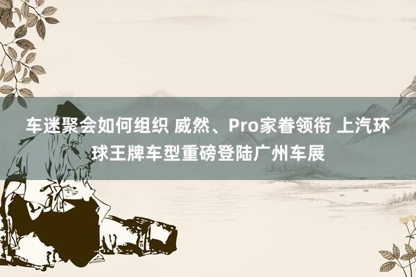 车迷聚会如何组织 威然、Pro家眷领衔 上汽环球王牌车型重磅登陆广州车展