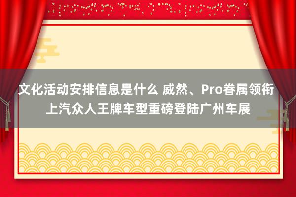 文化活动安排信息是什么 威然、Pro眷属领衔 上汽众人王牌车型重磅登陆广州车展