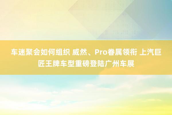 车迷聚会如何组织 威然、Pro眷属领衔 上汽巨匠王牌车型重磅登陆广州车展