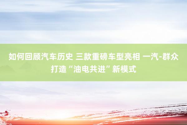 如何回顾汽车历史 三款重磅车型亮相 一汽-群众打造“油电共进”新模式