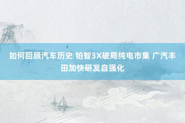 如何回顾汽车历史 铂智3X破局纯电市集 广汽丰田加快研发自强化