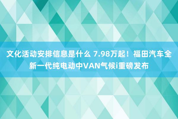 文化活动安排信息是什么 7.98万起！福田汽车全新一代纯电动中VAN气候i重磅发布