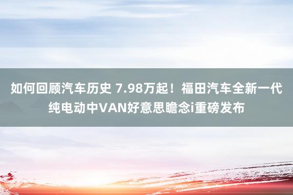 如何回顾汽车历史 7.98万起！福田汽车全新一代纯电动中VAN好意思瞻念i重磅发布