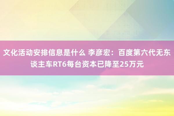 文化活动安排信息是什么 李彦宏：百度第六代无东谈主车RT6每台资本已降至25万元