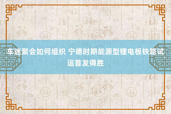 车迷聚会如何组织 宁德时期能源型锂电板铁路试运首发得胜