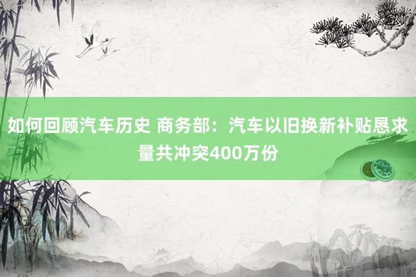 如何回顾汽车历史 商务部：汽车以旧换新补贴恳求量共冲突400万份