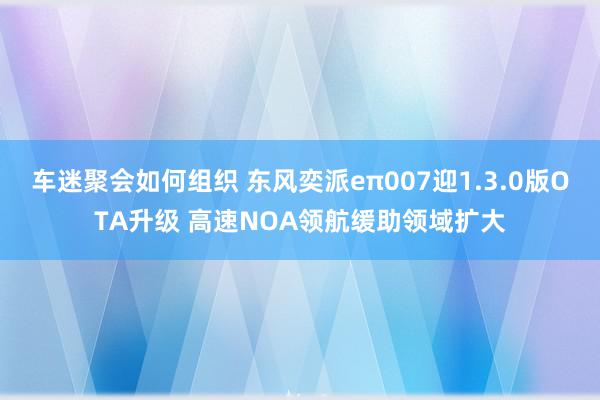 车迷聚会如何组织 东风奕派eπ007迎1.3.0版OTA升级 高速NOA领航缓助领域扩大