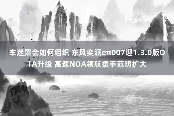 车迷聚会如何组织 东风奕派eπ007迎1.3.0版OTA升级 高速NOA领航援手范畴扩大