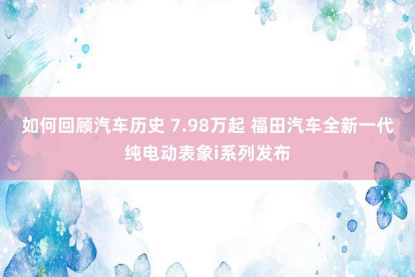 如何回顾汽车历史 7.98万起 福田汽车全新一代纯电动表象i系列发布