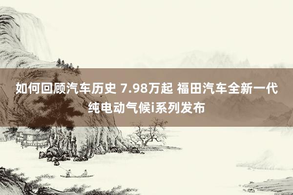 如何回顾汽车历史 7.98万起 福田汽车全新一代纯电动气候i系列发布