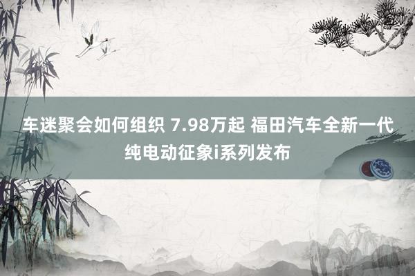 车迷聚会如何组织 7.98万起 福田汽车全新一代纯电动征象i系列发布