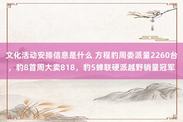 文化活动安排信息是什么 方程豹周委派量2260台，豹8首周大卖818，豹5蝉联硬派越野销量冠军