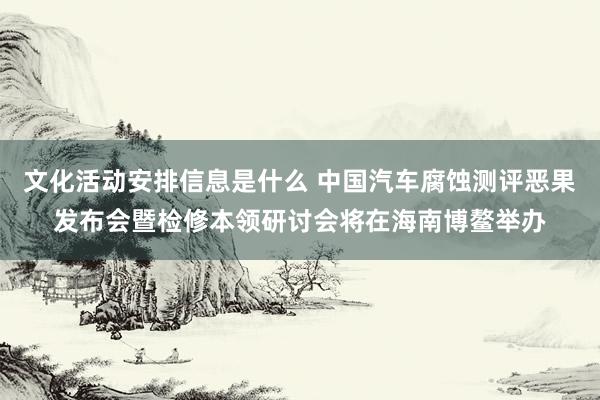 文化活动安排信息是什么 中国汽车腐蚀测评恶果发布会暨检修本领研讨会将在海南博鳌举办