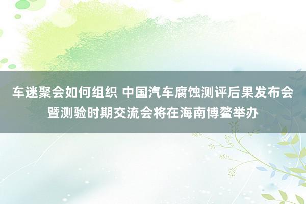 车迷聚会如何组织 中国汽车腐蚀测评后果发布会暨测验时期交流会将在海南博鳌举办