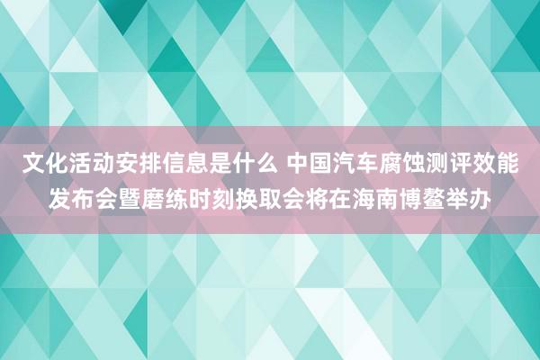 文化活动安排信息是什么 中国汽车腐蚀测评效能发布会暨磨练时刻换取会将在海南博鳌举办