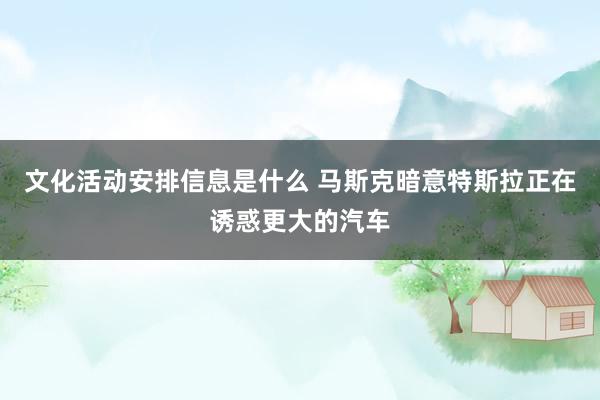 文化活动安排信息是什么 马斯克暗意特斯拉正在诱惑更大的汽车