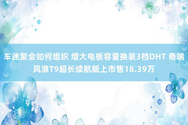 车迷聚会如何组织 增大电板容量换装3档DHT 奇瑞风浪T9超长续航版上市售18.39万