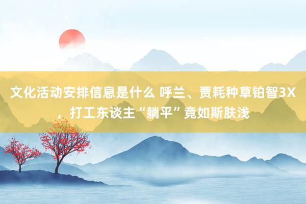 文化活动安排信息是什么 呼兰、贾耗种草铂智3X，打工东谈主“躺平”竟如斯肤浅